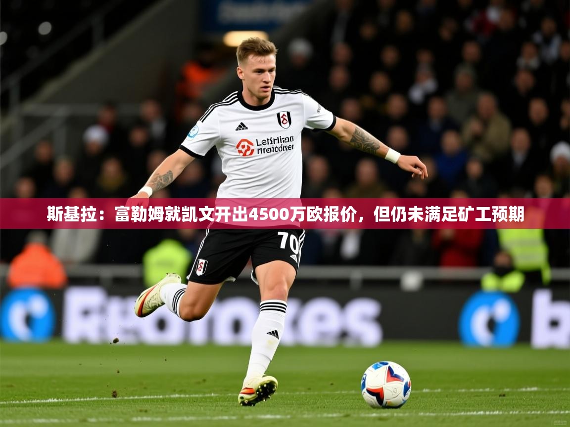 2025爱游戏体育在线登录入口斯基拉：富勒姆就凯文开出4500万欧报价，但仍未满足矿工预期