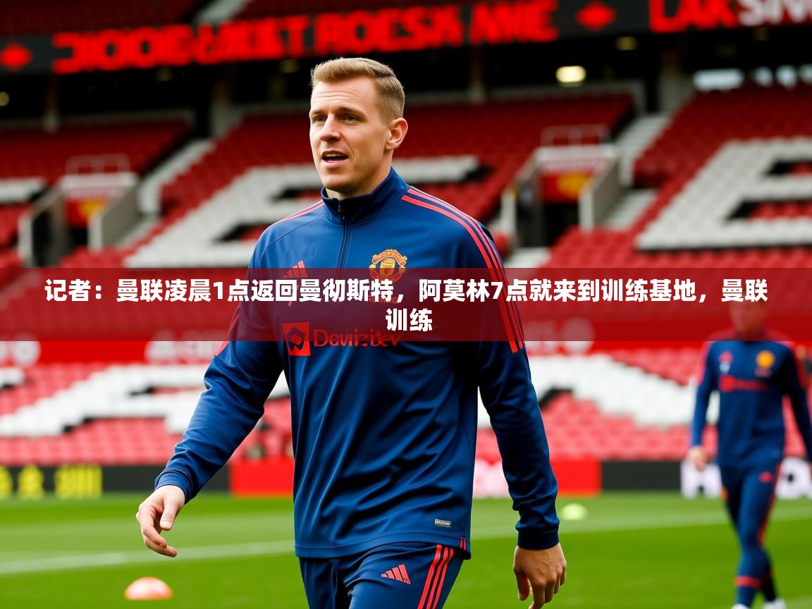 2025爱游戏体育平台登录网页版记者：曼联凌晨1点返回曼彻斯特，阿莫林7点就来到训练基地，曼联 训练
