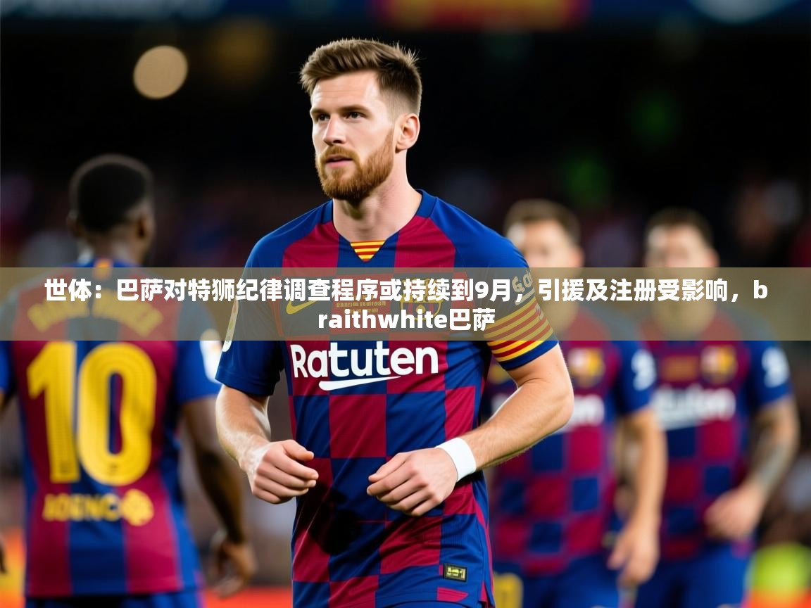 2025爱游戏体育注册教程世体：巴萨对特狮纪律调查程序或持续到9月，引援及注册受影响，braithwhite巴萨  第3张