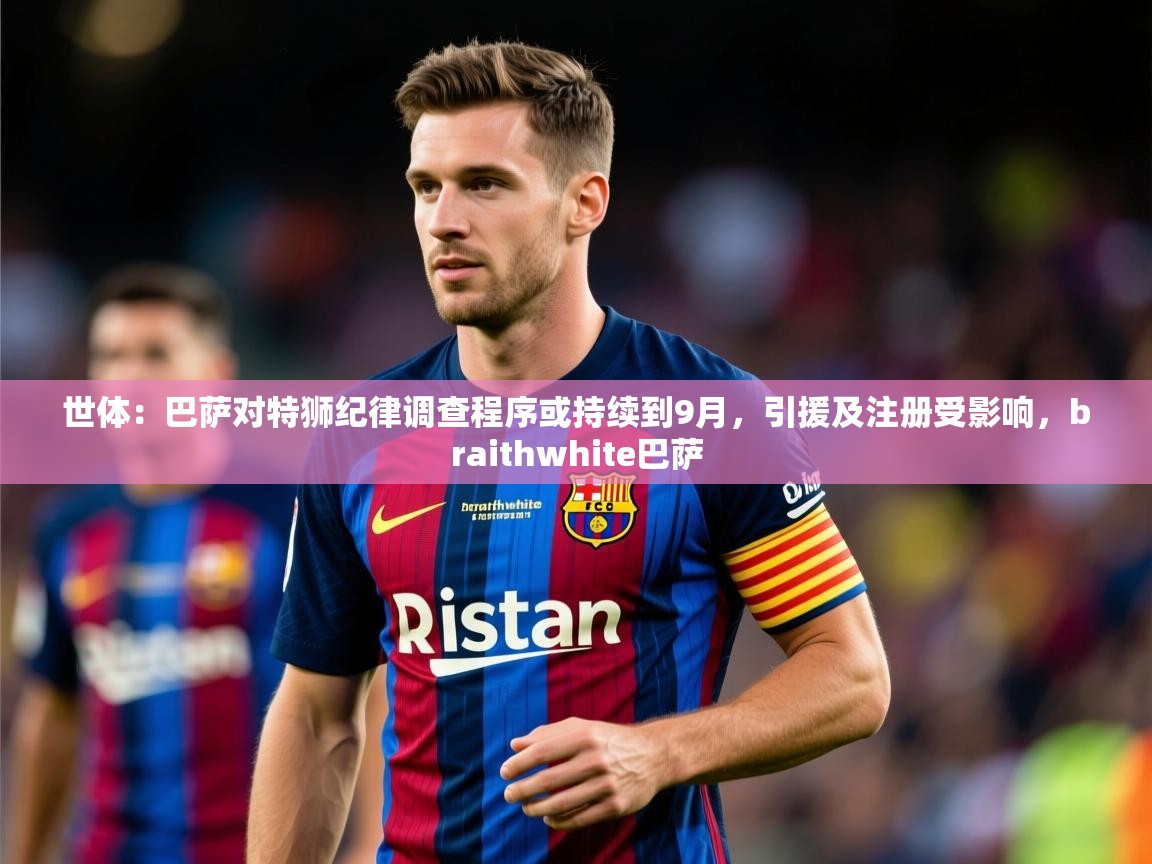 2025爱游戏体育注册教程世体：巴萨对特狮纪律调查程序或持续到9月，引援及注册受影响，braithwhite巴萨  第2张