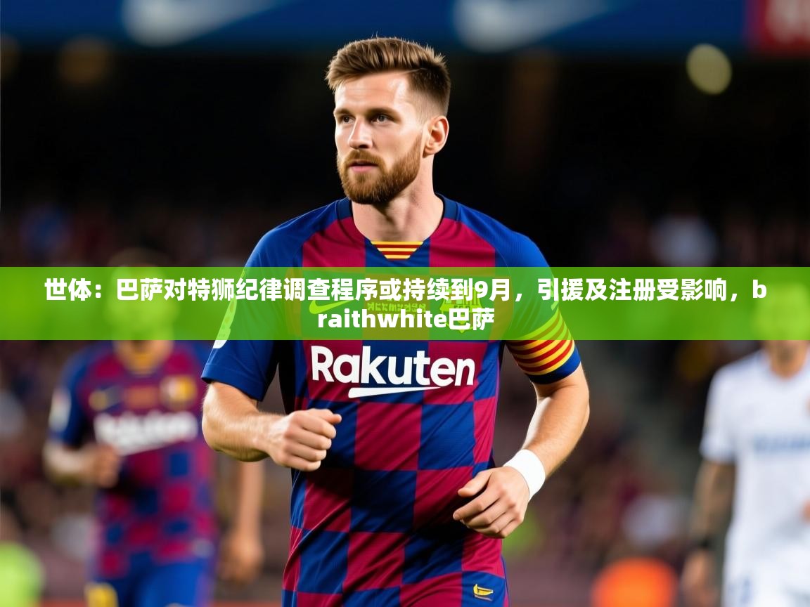 2025爱游戏体育注册教程世体：巴萨对特狮纪律调查程序或持续到9月，引援及注册受影响，braithwhite巴萨  第4张