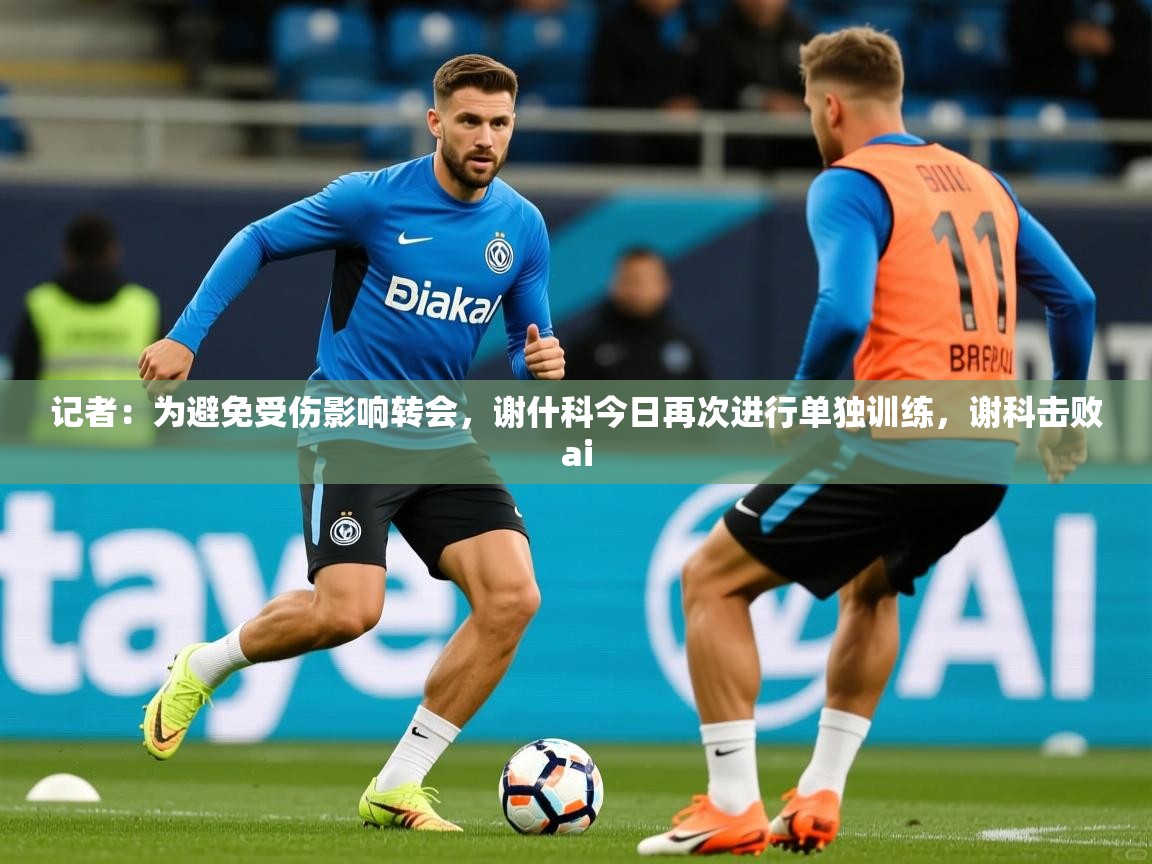 2025爱游戏体育app记者：为避免受伤影响转会，谢什科今日再次进行单独训练，谢科击败ai  第2张