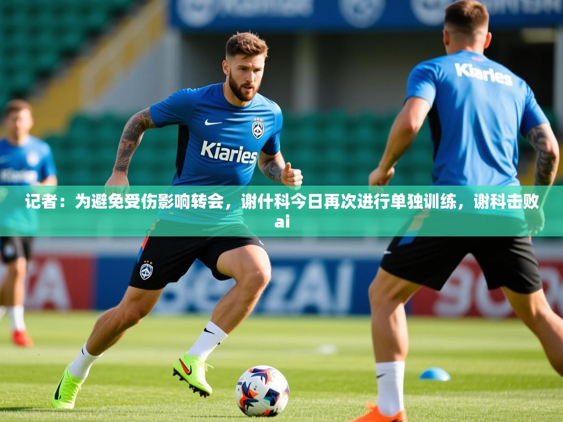 2025爱游戏体育app记者：为避免受伤影响转会，谢什科今日再次进行单独训练，谢科击败ai  第1张