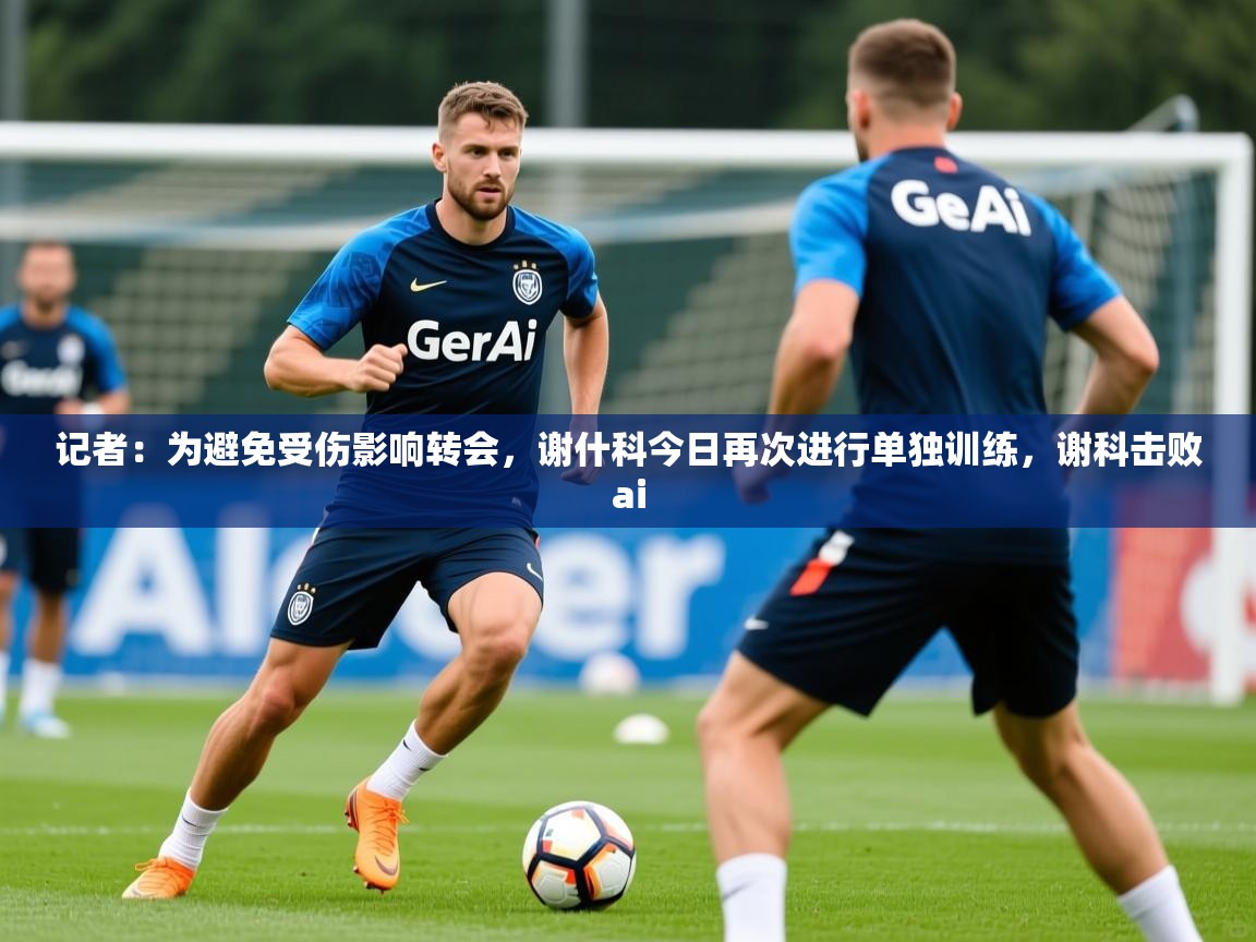 2025爱游戏体育app记者：为避免受伤影响转会，谢什科今日再次进行单独训练，谢科击败ai  第3张
