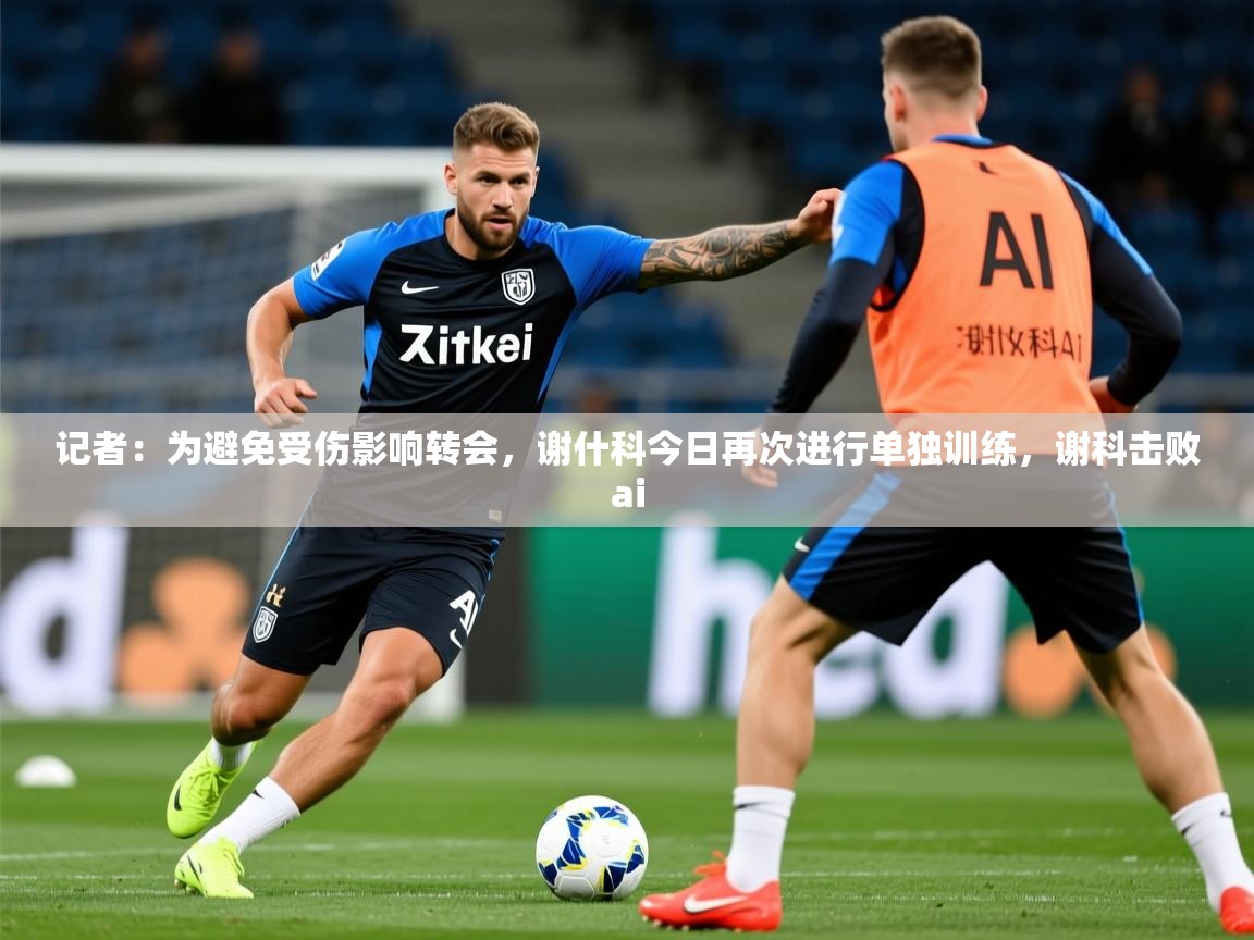2025爱游戏体育app记者：为避免受伤影响转会，谢什科今日再次进行单独训练，谢科击败ai  第4张