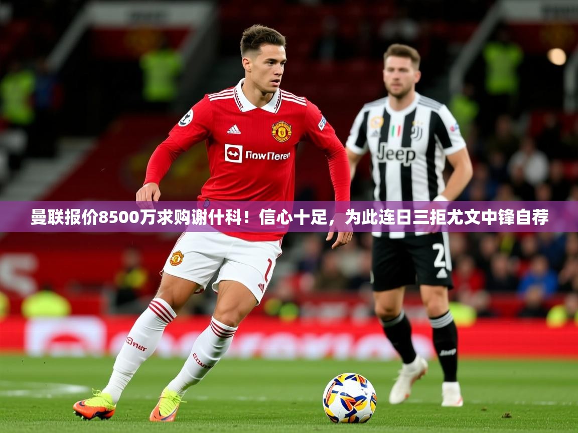 2025爱游戏体育在线入口曼联报价8500万求购谢什科！信心十足，为此连日三拒尤文中锋自荐
